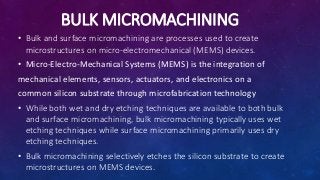 BULK MICROMACHINING
• Bulk and surface micromachining are processes used to create
microstructures on micro-electromechanical (MEMS) devices.
• Micro-Electro-Mechanical Systems (MEMS) is the integration of
mechanical elements, sensors, actuators, and electronics on a
common silicon substrate through microfabrication technology
• While both wet and dry etching techniques are available to both bulk
and surface micromachining, bulk micromachining typically uses wet
etching techniques while surface micromachining primarily uses dry
etching techniques.
• Bulk micromachining selectively etches the silicon substrate to create
microstructures on MEMS devices.
 