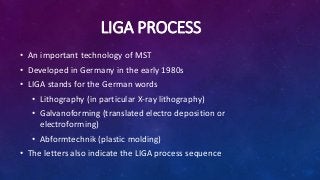 LIGA PROCESS
• An important technology of MST
• Developed in Germany in the early 1980s
• LIGA stands for the German words
• Lithography (in particular X-ray lithography)
• Galvanoforming (translated electro deposition or
electroforming)
• Abformtechnik (plastic molding)
• The letters also indicate the LIGA process sequence
 
