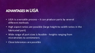 ADVANTAGES IN LIGA
• LIGA is a versatile process – it can produce parts by several
different methods
• High aspect ratios are possible (large height-to-width ratios in the
fabricated part)
• Wide range of part sizes is feasible - heights ranging from
micrometers to centimeters
• Close tolerances are possible
 