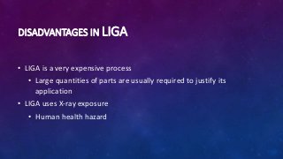 DISADVANTAGES IN LIGA
• LIGA is a very expensive process
• Large quantities of parts are usually required to justify its
application
• LIGA uses X-ray exposure
• Human health hazard
 