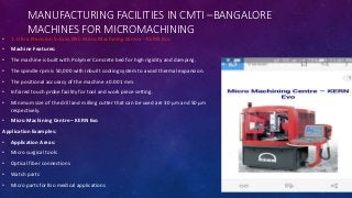 MANUFACTURING FACILITIES IN CMTI –BANGALORE
MACHINES FOR MICROMACHINING
• 1. Ultra Precision 5-Axes CNC Micro Machining Centre – KERN Evo
• Machine Features:
• The machine is built with Polymer Concrete bed for high rigidity and damping.
• The spindle rpm is 50,000 with inbuilt cooling system to avoid thermal expansion.
• The positional accuracy of the machine ± 0.001 mm.
• Infrared touch probe facility for tool and work piece setting.
• Minimum size of the drill and milling cutter that can be used are 30 μm and 50 μm
respectively.
• Micro Machining Centre – KERN Evo
Application Examples:
• Application Areas:
• Micro surgical tools
• Optical fiber connections
• Watch parts
• Micro parts for Bio medical applications
 
