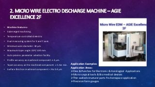 2. MICRO WIRE ELECTRO DISCHARGE MACHINE – AGIE
EXCELLENCE 2F
• Machine Features:-
• Submerged machining.
• Temperature controlled dielectric
• Dual measuring system for X and Y axes
• Minimum wire diameter: 30 μm.
• Maximum taper angle: 30º/ 100 mm.
• Auto process parameter selection facility.
• Profile accuracy on machined component: ± 4 μm.
• Taper accuracy on the machined component: ± 5 Arc min.
• Surface finish on machined component: < Ra 0.4 μm
Application Examples:
Application Areas:
Dies & Punches for Electronic & Horological Applications
Micro surgical tools & Bio medical devices
Thin walled structural parts fro Aerospace application
Precision form gauges
 