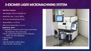 3-EXCIMER LASER MICROMACHINING SYSTEM
• Machine Features:
• Wavelength: 193 nm and 248 nm
• Repetition rate: 1 Hz to 100 Hz
• Accuracy of positioning: 2.5 μm
• Repeatability: ± 0.25 μm
• Minimum Feature Size: ≤1.5 μm
Application Areas:
 Capability to machine various types of polymers
like Polyimide, Poly carbonate,
SU-8, Liquid Crystal Polymer (LCP), Polyester,
HDDA, PVC, PET, PMMA etc
Micro lenses
MEMS
Bio-absorbable medical stents
Micro fluidic channels etc
 
