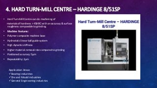 4. HARD TURN-MILL CENTRE – HARDINGE 8/51SP
• Hard Turn-Mill Centre can do machining of
materials of hardness > 45HRC with an accuracy & surface
roughness comparable to grinding.
• Machine Features:
• Polymer composite machine base
• Hydrostatic linear ball guide system
• High dynamic stiffness
• Higher material removal rate compared to grinding
• Positioned accuracy: 5μm
• Repeatability: 2μm
Application Areas:
Bearing industries
Die and Mould industries
General Engineering industries
 