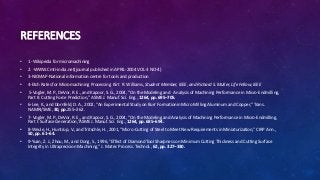 REFERENCES
• 1 -Wikipedia for micromachining
• 2. -WWW.Cmti-india.net(journal published in APRIL-2004 VOL-3 NO-4)
• 3-NICMAP-National information centre for tools and production
• 4-Etch Rates for Micromachining Processing Kirt R. Williams, Student Member, IEEE, and Richard S. Muller, Life Fellow, IEEE
• 5-Vogler, M. P., DeVor, R. E., and Kapoor, S. G., 2004, “On the Modeling and Analysis of Machining Performance in Micro-Endmilling,
Part II: Cutting Force Prediction,” ASME J. Manuf. Sci. Eng., 1264, pp. 695–705.
• 6-Lee, K., and Dornfeld, D. A., 2002, “An Experimental Study on Burr Formationin Micro Milling Aluminum and Copper,” Trans.
NAMRI/SME, 30, pp.255–262.
• 7- Vogler, M. P., DeVor, R. E., and Kapoor, S. G., 2004, “On the Modeling and Analysis of Machining Performance in Micro-Endmilling,
Part I: Surface Generation,”ASME J. Manuf. Sci. Eng., 1264, pp. 685–694.
• 8-Weule, H., Huntrup, V., and Tritschle, H., 2001, “Micro-Cutting of Steel to Meet New Requirements in Miniaturization,” CIRP Ann.,
50, pp. 61–64.
• 9-Yuan, Z. J., Zhou, M., and Dong, S., 1996, “Effect of Diamond Tool Sharpness on Minimum Cutting Thickness and Cutting Surface
Integrity in Ultraprecision Machining,” J. Mater. Process. Technol., 62, pp. 327–330.
 