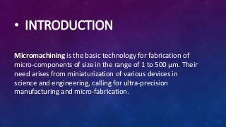 • INTRODUCTION
Micromachining is the basic technology for fabrication of
micro-components of size in the range of 1 to 500 µm. Their
need arises from miniaturization of various devices in
science and engineering, calling for ultra-precision
manufacturing and micro-fabrication.
 