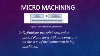 MICRO MACHINING
Figure: Micro Machining Definition
 Definition: material removal at
micro/ Nano level with no constraint
on the size of the component being
machined.
 