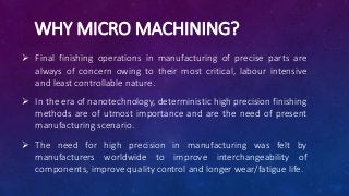 WHY MICRO MACHINING?
 Final finishing operations in manufacturing of precise parts are
always of concern owing to their most critical, labour intensive
and least controllable nature.
 In the era of nanotechnology, deterministic high precision finishing
methods are of utmost importance and are the need of present
manufacturing scenario.
 The need for high precision in manufacturing was felt by
manufacturers worldwide to improve interchangeability of
components, improve quality control and longer wear/fatigue life.
 