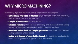 WHY MICRO MACHINING?
Present day High-tech Industries, Design requirements are stringent.
• Extraordinary Properties of Materials (High Strength, High heat Resistant,
High hardness, Corrosion resistant etc.)
• Complex 3D Components (Turbine Blades)
• Miniature Features (filters for food processing and textile industries having
few tens of microns as hole diameter and thousands in number)
• Nano level surface finish on Complex geometries (thousands of turbulated
cooling holes in a turbine blade)
• Making and finishing of micro fluidic channels (in electrically conducting &
non conducting materials, say glass, quartz, &ceramics)
 