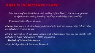 WHAT IS MICRO FABRICATION?
Fabrication of products deals with making of machines, structures or process
equipment by casting, forming, welding, machining & assembling.
Classified into: Macro & micro
Macro: fabrication of structures/parts/products that are measurable /observable
by naked eye( ≥ 1mm in size)
Micro: fabrication of miniature structures/parts/products that are not visible with
naked eye(1 µm ≤ dimension ≤ 1000 µm in size)
Methods of Micro Fabrication:
Material deposition & Material Removal
 