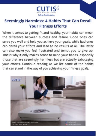 When it comes to getting fit and healthy, your habits can mean
the difference between success and failure. Good ones can
serve you well and help you achieve your goals, while bad ones
can derail your efforts and lead to no results at all. The latter
can also make you feel frustrated and tempt you to give up.
This is why it only makes sense to mind your habits, especially
those that are seemingly harmless but are actually sabotaging
your efforts. Continue reading as we list some of the habits
that can stand in the way of you achieving your fitness goals.
Seemingly Harmless: 4 Habits That Can Derail
Your Fitness Efforts
 