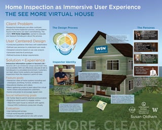 ev
aluate & ref
ine
learn&a
nalyze envisio
n&design
PER
SONAS SCENA
RIOSSKETC
H
ING
REQUIR
EM
ENTS
The roof that protects a home is
one of the most expensive house
systems. Customer avatars can
safely learn how the inspector looks
for potential issues.
The thorough home inspector is
aware that the crawl space under
the porch or house may have clues
to the home’s condition. Customers
can join him in this tight space.
It’s important that an inspector
not harm the seller’s home in any
way, so a careful inspector comes
prepared with coveralls and shoe
protection, and parks offsite.
The home inspector looks at the
entire site as a system. Water is the
biggest enemy to a home and a
good inspector starts by assessing
all possible exterior entry points.
Jenna & Josh | Avatars
•	First time homebuyers
•	Nurse & Marketing Manager
•	Newlyweds, no children
•	Avid gamers
Joanna | Avatar
•	Real Estate Agent, 5 yrs
•	Married with one child
•	Creates virtual home tours
•	Learning Photoshop
Jim | Avatar
•	Moving from apt to condo
•	High School teacher
•	Divorced, 2 grown sons
•	Enjoys games, motorcycles
Jason | Avatar
•	Real Estate Agent, 10 yrs
•	Single, owns condo
•	Looking for new social
marketing techniques
A WIN Home Inspection inspector’s
main role is to communicate with
homebuyers about their new home,
and how its systems work. Accurate
information is an important factor in
the success of the inspection.
Client Problem
Prospective homebuyers are often confused
about the home inspection process, and problems
found in the home can seem overwhelming. The
client, WIN Home Inspection, wanted to educate
and reassure homebuyers about the process.
User Centered Design
•	Conducted qualitative interviews with stakeholders
•	Defined user personas to understand user needs
•	Designed scenarios based on use case analysis
•	Generated sketches & prototype
•	Refined business & design requirements
Solution = Experience
Interactive information system in Second Life®:
Second Life® is an immersive virtual world that’s free
and accessible. WIN can effectively educate & talk to
homebuyers in a simulated environment. Customers
can learn about home systems and experience
inspections from the inspector’s point-of-view.
Feature goals
•	Interactive views of home systems including roof,
crawlspace, plumbing, furnace, windows, etc.
•	Educational displays and videos
•	Metric-gathering scripts to learn about the virtual
home visitors and prospective customers
•	Games and prizes to encourage repeat visits
Social networking goals
•	3D Twitter feed to permit external communication
•	Staging in-world events to engage visitors
•	Real-time open house to network with agents
•	Annual WIN Conference conducted virtually
Evaluation
•	User testing and surveys
•	Virtual world heuristic guidelines
•	Analysis of data gathered on site with scripts
THE SEE MORE VIRTUAL HOUSE
Home Inspection as Immersive User Experience
The PersonasThe Design Process
Inspector Identity
The personas exercise was particularly
important for a virtual world project
where trust can be an issue. It’s critical
to gain the trust of potential users via
good design, and to help the client
assess how Second Life users translate
to real customers.
 
