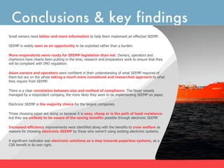 Conclusions & key findings
Small owners need better and more information to help them implement an effective SEEMP.

SEEMP is widely seen as an opportunity to be exploited rather than a burden.

More respondents were ready for SEEMP legislation than not. Owners, operators and
charterers have clearly been putting in the time, research and preparatory work to ensure that they
will be compliant with IMO regulation.

Asian owners and operators were confident in their understanding of what SEEMP required of
them but are on the whole taking a much more considered and researched approach to what
they require from SEEMP.

There is a clear correlation between size and method of compliance. The fewer vessels
managed by a respondent company, the more likely they were to be implementing SEEMP on paper.

Electronic SEEMP is the majority choice for the largest companies.

Those choosing paper are doing so because it is easy, cheap or is the path of least resistance
but they are unlikely to be aware of the saving benefits possible through electronic SEEMP.

Increased efficiency improvements were identified along with the benefits to crew welfare as
reasons for choosing electronic SEEMP by those who weren’t using existing electronic systems.

A significant motivator was electronic solutions as a step towards paperless systems, as a
CSR benefit in its own right.
 