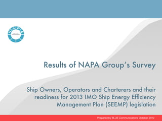 Results of NAPA Group’s Survey


Ship Owners, Operators and Charterers and their
   readiness for 2013 IMO Ship Energy Efﬁciency
           Management Plan (SEEMP) legislation

                         Prepared by BLUE Communications October 2012
 