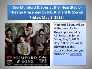 See Mumford & Sons at the iHeartRadio
Theater Presented by P.C. Richard & Son on
Friday, May 8, 2015!
Mumford & Sons will be
at the iHeartRadio
Theater presented by
P.C. Richard & Son on
Friday, May 8, 2015!
Only 200 people will be
allowed into this
exclusive show, and your
chance is on Facebook.
 