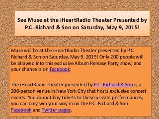 See Muse at the iHeartRadio Theater Presented by
P.C. Richard & Son on Saturday, May 9, 2015!
Muse will be at the iHeartRadio Theater presented by P.C.
Richard & Son on Saturday, May 9, 2015! Only 200 people will
be allowed into this exclusive Album Release Party show, and
your chance is on Facebook.
The iHeartRadio Theater presented by P.C. Richard & Son is a
200-person venue in New York City that hosts exclusive concert
events. You cannot buy tickets to these private performances;
you can only win your way in on the P.C. Richard & Son
Facebook and Twitter pages.
 