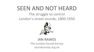 SEEN AND NOT HEARD
The struggle to control
London’s street sounds, 1800-1950
IAN RAWES
The London Sound Survey
soundsurvey.org.uk
 