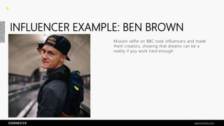 INFLUENCER EXAMPLE: BEN BROWN
Mission selfie on BBC took influencers and made
them creators, showing that dreams can be a
reality if you work hard enough.
seenconnects.com
 