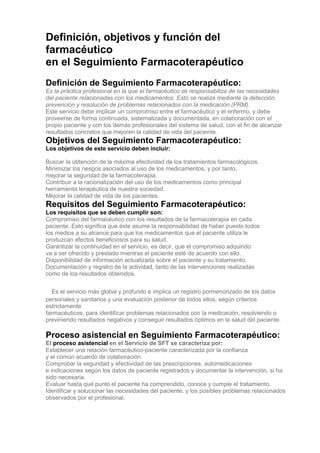 Definición, objetivos y función del
farmacéutico
en el Seguimiento Farmacoterapéutico
Definición de Seguimiento Farmacoterapéutico:
Es la práctica profesional en la que el farmacéutico se responsabiliza de las necesidades
del paciente relacionadas con los medicamentos. Esto se realiza mediante la detección,
prevención y resolución de problemas relacionados con la medicación (PRM).
Este servicio debe implicar un compromiso entre el farmacéutico y el enfermo, y debe
proveerse de forma continuada, sistematizada y documentada, en colaboración con el
propio paciente y con los demás profesionales del sistema de salud, con el fin de alcanzar
resultados concretos que mejoren la calidad de vida del paciente.
Objetivos del Seguimiento Farmacoterapéutico:
Los objetivos de este servicio deben incluir:

Buscar la obtención de la máxima efectividad de los tratamientos farmacológicos.
Minimizar los riesgos asociados al uso de los medicamentos, y por tanto,
mejorar la seguridad de la farmacoterapia.
Contribuir a la racionalización del uso de los medicamentos como principal
herramienta terapéutica de nuestra sociedad.
Mejorar la calidad de vida de los pacientes.
Requisitos del Seguimiento Farmacoterapéutico:
Los requisitos que se deben cumplir son:
Compromiso del farmacéutico con los resultados de la farmacoterapia en cada
paciente. Esto significa que éste asume la responsabilidad de haber puesto todos
los medios a su alcance para que los medicamentos que el paciente utiliza le
produzcan efectos beneficiosos para su salud.
Garantizar la continuidad en el servicio, es decir, que el compromiso adquirido
va a ser ofrecido y prestado mientras el paciente esté de acuerdo con ello.
Disponibilidad de información actualizada sobre el paciente y su tratamiento.
Documentación y registro de la actividad, tanto de las intervenciones realizadas
como de los resultados obtenidos.


3Es el servicio más global y profundo e implica un registro pormenorizado de los datos
personales y sanitarios y una evaluación posterior de todos ellos, según criterios
estrictamente
farmacéuticos, para identificar problemas relacionados con la medicación, resolviendo o
previniendo resultados negativos y conseguir resultados óptimos en la salud del paciente.

Proceso asistencial en Seguimiento Farmacoterapéutico:
El proceso asistencial en el Servicio de SFT se caracteriza por:
Establecer una relación farmacéutico-paciente caracterizada por la confianza
y el común acuerdo de colaboración.
Comprobar la seguridad y efectividad de las prescripciones, automedicaciones
e indicaciones según los datos de paciente registrados y documentar la intervención, si ha
sido necesaria.
Evaluar hasta qué punto el paciente ha comprendido, conoce y cumple el tratamiento.
Identificar y solucionar las necesidades del paciente, y los posibles problemas relacionados
observados por el profesional.
 