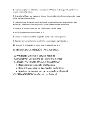 3. Favorecer la aplicación sistemática y universal de la AF con el fin de asegurar la equidad en el
servicio asistencial prestado.

4. Desarrollar la AF para que el paciente obtenga el máximo beneficio de los medicamentos y para
limitar los riesgos que conllevan.

5. Evidenciar que el farmacéutico es el profesional sanitario idóneo para desarrollar esta labor
asistencial a través de su compromiso con la formación y aprendizaje permanente.

6. Optimizar el potencial sanitario del farmacéutico a través de AF

7. Utilizar procedimientos normalizados de AF

8. Emplear la evidencia científica disponible como base para la aplicación

9. Organizar los recursos humanos y materiales necesarios para la práctica de AF

10. Conseguir la implicación de todos para el desarrollo de la AF

BENEFICIOS DE LA ATENCIÓN FARMACÉUTICA

-EL PACIENTE: Mejora del servicio recibido
- LA SOCIEDAD: Uso óptimo de los medicamentos
- EL COLECTIVO PROFESIONAL FARMACEUTICO:
      Reconocimiento social e institucional
      Redefinición global de la actividad profesional
      Apertura de nuevas vías de desarrollo profesional
-EL FARMACEUTICO:Satisfacción profesional
 