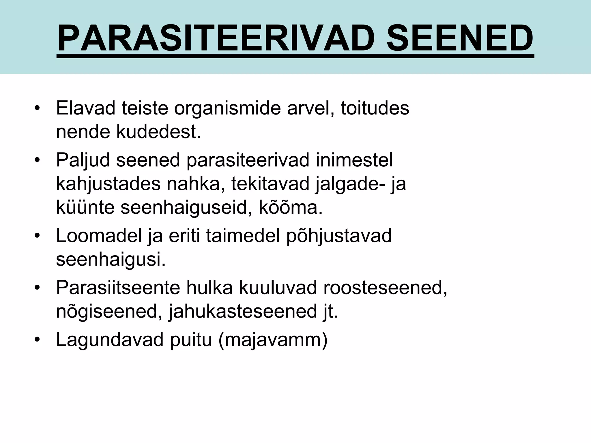 PARASITEERIVAD SEENED 
• Elavad teiste organismide arvel, toitudes 
nende kudedest. 
• Paljud seened parasiteerivad inimestel 
kahjustades nahka, tekitavad jalgade- ja 
küünte seenhaiguseid, kõõma. 
• Loomadel ja eriti taimedel põhjustavad 
seenhaigusi. 
• Parasiitseente hulka kuuluvad roosteseened, 
nõgiseened, jahukasteseened jt. 
• Lagundavad puitu (majavamm) 
 