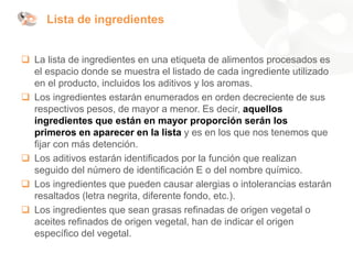 Lista de ingredientes
❑ La lista de ingredientes en una etiqueta de alimentos procesados es
el espacio donde se muestra el listado de cada ingrediente utilizado
en el producto, incluidos los aditivos y los aromas.
❑ Los ingredientes estarán enumerados en orden decreciente de sus
respectivos pesos, de mayor a menor. Es decir, aquellos
ingredientes que están en mayor proporción serán los
primeros en aparecer en la lista y es en los que nos tenemos que
fijar con más detención.
❑ Los aditivos estarán identificados por la función que realizan
seguido del número de identificación E o del nombre químico.
❑ Los ingredientes que pueden causar alergias o intolerancias estarán
resaltados (letra negrita, diferente fondo, etc.).
❑ Los ingredientes que sean grasas refinadas de origen vegetal o
aceites refinados de origen vegetal, han de indicar el origen
específico del vegetal.
 