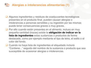 Alergias o intolerancias alimentarias (1)
❑ Algunos ingredientes y residuos de coadyuvantes tecnológicos
presentes en el producto final, pueden causan alergias o
intolerancias a personas sensibles y su ingestión por las mismas
puede tener consecuencias graves o muy graves.
❑ Por ello cuando están presentes en el alimento, incluso en muy
pequeña cantidad (trazas) existe la obligación de indicar en la
lista de ingredientes estas sustancias o productos de forma
destacada, como por ejemplo mediante el tipo de letra, el estilo o el
color del fondo.
❑ Cuando no haya lista de ingredientes el etiquetado incluirá
“Contiene...” seguido del nombre de la sustancia o producto que sea
susceptible de ocasionar alergias o intolerancias.
 