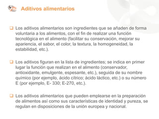 Aditivos alimentarios
❑ Los aditivos alimentarios son ingredientes que se añaden de forma
voluntaria a los alimentos, con el fin de realizar una función
tecnológica en el alimento (facilitar su conservación, mejorar su
apariencia, el sabor, el color, la textura, la homogeneidad, la
estabilidad, etc.).
❑ Los aditivos figuran en la lista de ingredientes; se indica en primer
lugar la función que realizan en el alimento (conservador,
antioxidante, emulgente, espesante, etc.), seguida de su nombre
químico (por ejemplo, ácido cítrico; ácido láctico, etc.) o su número
E (por ejemplo, E- 330; E-270, etc.).
❑ Los aditivos alimentarios que pueden emplearse en la preparación
de alimentos así como sus características de identidad y pureza, se
regulan en disposiciones de la unión europea y nacional.
 