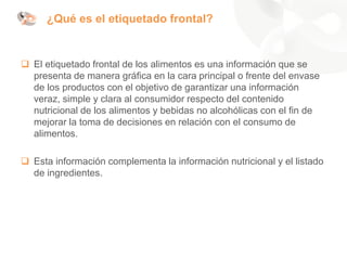 ¿Qué es el etiquetado frontal?
❑ El etiquetado frontal de los alimentos es una información que se
presenta de manera gráfica en la cara principal o frente del envase
de los productos con el objetivo de garantizar una información
veraz, simple y clara al consumidor respecto del contenido
nutricional de los alimentos y bebidas no alcohólicas con el fin de
mejorar la toma de decisiones en relación con el consumo de
alimentos.
❑ Esta información complementa la información nutricional y el listado
de ingredientes.
 
