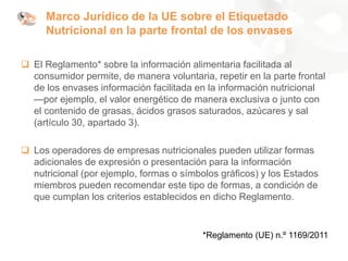 Marco Jurídico de la UE sobre el Etiquetado
Nutricional en la parte frontal de los envases
❑ El Reglamento* sobre la información alimentaria facilitada al
consumidor permite, de manera voluntaria, repetir en la parte frontal
de los envases información facilitada en la información nutricional
—por ejemplo, el valor energético de manera exclusiva o junto con
el contenido de grasas, ácidos grasos saturados, azúcares y sal
(artículo 30, apartado 3).
❑ Los operadores de empresas nutricionales pueden utilizar formas
adicionales de expresión o presentación para la información
nutricional (por ejemplo, formas o símbolos gráficos) y los Estados
miembros pueden recomendar este tipo de formas, a condición de
que cumplan los criterios establecidos en dicho Reglamento.
*Reglamento (UE) n.º 1169/2011
 