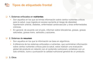 Tipos de etiquetado frontal
❑ 1. Sistemas enfocados en nutrientes
▪ Son aquellos en los que se brinda información sobre ciertos nutrientes críticos
para la salud, cuya ingesta en exceso aumenta el riesgo de obesidad,
hipertensión arterial, diabetes, enfermedad cardiovascular y otras enfermedades
crónicas.
▪ En general, de acuerdo con el país, informan sobre kilocalorías, grasas, grasas
saturadas, grasas trans, sal/sodio y azúcares.
❑ 2. Sistemas de resumen
▪ Son aquellos en los que la información se basa en algoritmos.
▪ A diferencia de los sistemas enfocados a nutrientes, que suministran información
sobre ciertos nutrientes críticos para la salud, estos realizan una evaluación
global del producto en relación con el contenido nutricional y sintetizan con un
solo símbolo, icono o puntuación la calidad nutricional general de un producto.
❑ 3. Otros
 