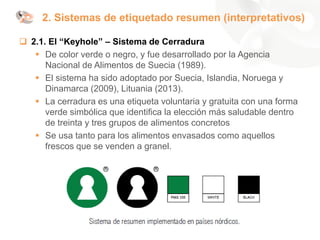❑ 2.1. El “Keyhole” – Sistema de Cerradura
▪ De color verde o negro, y fue desarrollado por la Agencia
Nacional de Alimentos de Suecia (1989).
▪ El sistema ha sido adoptado por Suecia, Islandia, Noruega y
Dinamarca (2009), Lituania (2013).
▪ La cerradura es una etiqueta voluntaria y gratuita con una forma
verde simbólica que identifica la elección más saludable dentro
de treinta y tres grupos de alimentos concretos
▪ Se usa tanto para los alimentos envasados como aquellos
frescos que se venden a granel.
2. Sistemas de etiquetado resumen (interpretativos)
 