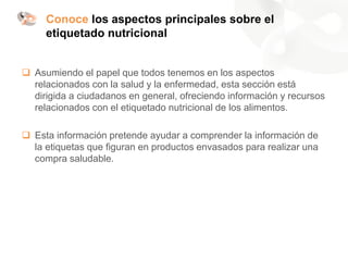 Conoce los aspectos principales sobre el
etiquetado nutricional
❑ Asumiendo el papel que todos tenemos en los aspectos
relacionados con la salud y la enfermedad, esta sección está
dirigida a ciudadanos en general, ofreciendo información y recursos
relacionados con el etiquetado nutricional de los alimentos.
❑ Esta información pretende ayudar a comprender la información de
la etiquetas que figuran en productos envasados para realizar una
compra saludable.
 