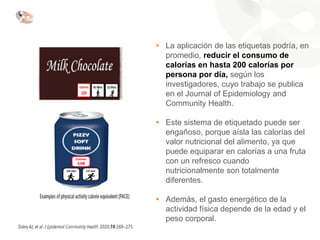 ▪ La aplicación de las etiquetas podría, en
promedio, reducir el consumo de
calorías en hasta 200 calorías por
persona por día, según los
investigadores, cuyo trabajo se publica
en el Journal of Epidemiology and
Community Health.
▪ Este sistema de etiquetado puede ser
engañoso, porque aísla las calorías del
valor nutricional del alimento, ya que
puede equiparar en calorías a una fruta
con un refresco cuando
nutricionalmente son totalmente
diferentes.
▪ Además, el gasto energético de la
actividad física depende de la edad y el
peso corporal.
 