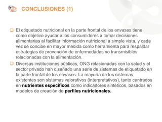 CONCLUSIONES (1)
❑ El etiquetado nutricional en la parte frontal de los envases tiene
como objetivo ayudar a los consumidores a tomar decisiones
alimentarias al facilitar información nutricional a simple vista, y cada
vez se concibe en mayor medida como herramienta para respaldar
estrategias de prevención de enfermedades no transmisibles
relacionadas con la alimentación.
❑ Diversas instituciones públicas, ONG relacionadas con la salud y el
sector privado han diseñado una serie de sistemas de etiquetado en
la parte frontal de los envases. La mayoría de los sistemas
existentes son sistemas valorativos (interpretativos), tanto centrados
en nutrientes específicos como indicadores sintéticos, basados en
modelos de creación de perfiles nutricionales.
 