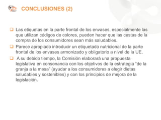 ❑ Las etiquetas en la parte frontal de los envases, especialmente las
que utilizan códigos de colores, pueden hacer que las cestas de la
compra de los consumidores sean más saludables.
❑ Parece apropiado introducir un etiquetado nutricional de la parte
frontal de los envases armonizado y obligatorio a nivel de la UE.
❑ A su debido tiempo, la Comisión elaborará una propuesta
legislativa en consonancia con los objetivos de la estrategia “de la
granja a la mesa” (ayudar a los consumidores a elegir dietas
saludables y sostenibles) y con los principios de mejora de la
legislación.
CONCLUSIONES (2)
 