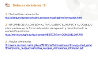 Enlaces de interés (1)
❑ El etiquetado cuenta mucho
http://eletiquetadocuentamucho.aecosan.msssi.gob.es/novedades.html
❑ INFORME DE LA COMISIÓN AL PARLAMENTO EUROPEO Y AL CONSEJO
sobre la utilización de formas adicionales de expresión y presentación de la
información nutricional
https://eur-lex.europa.eu/legal-content/ES/TXT/?uri=COM:2020:207:FIN
❑ Alergias alimentarias
http://www.aecosan.msssi.gob.es/AECOSAN/docs/documentos/seguridad_alime
ntaria/gestion_riesgos/Cuadriptico_Alergias_Alimentarias_interactivo.pdf
 