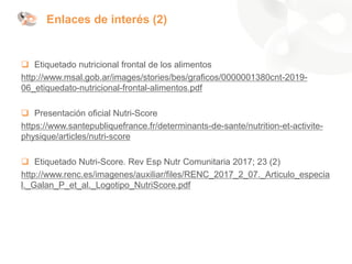 ❑ Etiquetado nutricional frontal de los alimentos
http://www.msal.gob.ar/images/stories/bes/graficos/0000001380cnt-2019-
06_etiquedato-nutricional-frontal-alimentos.pdf
❑ Presentación oficial Nutri-Score
https://www.santepubliquefrance.fr/determinants-de-sante/nutrition-et-activite-
physique/articles/nutri-score
❑ Etiquetado Nutri-Score. Rev Esp Nutr Comunitaria 2017; 23 (2)
http://www.renc.es/imagenes/auxiliar/files/RENC_2017_2_07._Articulo_especia
l._Galan_P_et_al._Logotipo_NutriScore.pdf
Enlaces de interés (2)
 