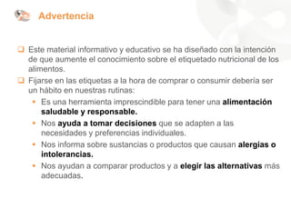 Advertencia
❑ Este material informativo y educativo se ha diseñado con la intención
de que aumente el conocimiento sobre el etiquetado nutricional de los
alimentos.
❑ Fijarse en las etiquetas a la hora de comprar o consumir debería ser
un hábito en nuestras rutinas:
▪ Es una herramienta imprescindible para tener una alimentación
saludable y responsable.
▪ Nos ayuda a tomar decisiones que se adapten a las
necesidades y preferencias individuales.
▪ Nos informa sobre sustancias o productos que causan alergias o
intolerancias.
▪ Nos ayudan a comparar productos y a elegir las alternativas más
adecuadas.
 
