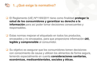 1. ¿Qué exige la normativa?
❑ El Reglamento (UE) Nº1169/2011 tiene como finalidad proteger la
salud de los consumidores y garantizar su derecho a la
información para así poder tomar decisiones consecuentes y
responsables.
❑ Estas normas mejoran el etiquetado en todos los productos,
envasados y no envasados, para que proporcione información útil,
legible y comprensible al consumidor.
❑ Su objetivo es asegurar que los consumidores tomen decisiones
con conocimiento de causa y utilicen los alimentos de forma segura,
teniendo especialmente en cuenta consideraciones sanitarias,
económicas, medioambientales, sociales y éticas.
 