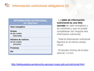http://eletiquetadocuentamucho.aecosan.msssi.gob.es/nutricional.html
· La tabla de información
nutricional es una lista
cerrada de valor energético y
de nutrientes y que no puede
completarse con ninguna otra
información nutricional.
· Toda la información nutricional
figurará en el mismo campo
visual.
· El tamaño mínimo de la letra
será de 1,2 mm.
Información nutricional obligatoria (2)
 