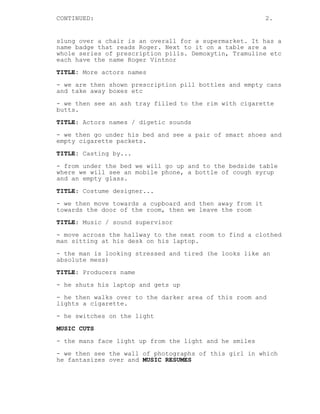 CONTINUED: 2.
slung over a chair is an overall for a supermarket. It has a
name badge that reads Roger. Next to it on a table are a
whole series of prescription pills. Demoxytin, Tramuline etc
each have the name Roger Vintnor
TITLE: More actors names
- we are then shown prescription pill bottles and empty cans
and take away boxes etc
- we then see an ash tray filled to the rim with cigarette
butts.
TITLE: Actors names / digetic sounds
- we then go under his bed and see a pair of smart shoes and
empty cigarette packets.
TITLE: Casting by...
- from under the bed we will go up and to the bedside table
where we will see an mobile phone, a bottle of cough syrup
and an empty glass.
TITLE: Costume designer...
- we then move towards a cupboard and then away from it
towards the door of the room, then we leave the room
TITLE: Music / sound supervisor
- move across the hallway to the next room to find a clothed
man sitting at his desk on his laptop.
- the man is looking stressed and tired (he looks like an
absolute mess)
TITLE: Producers name
- he shuts his laptop and gets up
- he then walks over to the darker area of this room and
lights a cigarette.
- he switches on the light
MUSIC CUTS
- the mans face light up from the light and he smiles
- we then see the wall of photographs of this girl in which
he fantasizes over and MUSIC RESUMES
 
