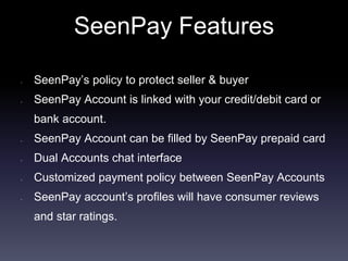 SeenPay Features
• SeenPay’s policy to protect seller & buyer
• SeenPay Account is linked with your credit/debit card or
bank account.
• SeenPay Account can be filled by SeenPay prepaid card
• Dual Accounts chat interface
• Customized payment policy between SeenPay Accounts
• SeenPay account’s profiles will have consumer reviews
and star ratings.
 