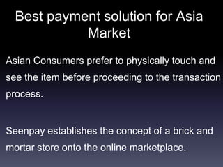 Best payment solution for Asia
Market
Asian Consumers prefer to physically touch and
see the item before proceeding to the transaction
process.
Seenpay establishes the concept of a brick and
mortar store onto the online marketplace.
 