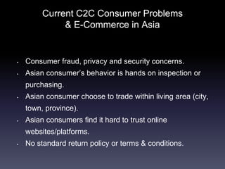 Current C2C Consumer Problems
& E-Commerce in Asia
• Consumer fraud, privacy and security concerns.
• Asian consumer’s behavior is hands on inspection or
purchasing.
• Asian consumer choose to trade within living area (city,
town, province).
• Asian consumers find it hard to trust online
websites/platforms.
• No standard return policy or terms & conditions.
 