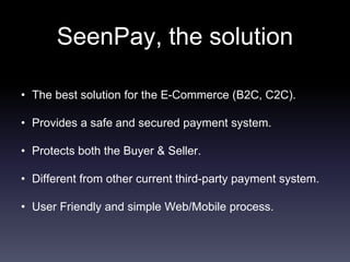 • The best solution for the E-Commerce (B2C, C2C).
• Provides a safe and secured payment system.
• Protects both the Buyer & Seller.
• Different from other current third-party payment system.
• User Friendly and simple Web/Mobile process.
SeenPay, the solution
 