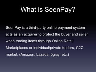 What is SeenPay?
SeenPay is a third-party online payment system
acts as an acquirer to protect the buyer and seller
when trading items through Online Retail
Marketplaces or individual/private traders, C2C
market. (Amazon, Lazada, 5giay, etc.)
 