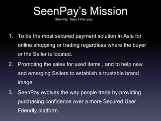 SeenPay’s Mission
1. To be the most secured payment solution in Asia for
online shopping or trading regardless where the buyer
or the Seller is located.
2. Promoting the sales for used items , and to help new
and emerging Sellers to establish a trustable brand
image.
3. SeenPay evolves the way people trade by providing
purchasing confidence over a more Secured User
Friendly platform.
SeenPay, Seen it then pay.
 