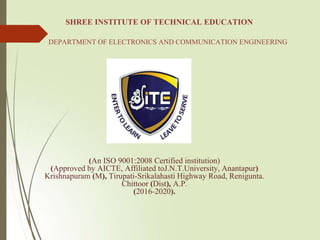SHREE INSTITUTE OF TECHNICAL EDUCATION
DEPARTMENT OF ELECTRONICS AND COMMUNICATION ENGINEERING
(An ISO 9001:2008 Certified institution)
(Approved by AICTE, Affiliated toJ.N.T.University, Anantapur)
Krishnapuram (M), Tirupati-Srikalahasti Highway Road, Renigunta.
Chittoor (Dist), A.P.
(2016-2020).
 