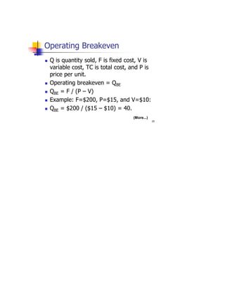 19
Operating Breakeven
 Q is quantity sold, F is fixed cost, V is
variable cost, TC is total cost, and P is
price per unit.
 Operating breakeven = QBE
 QBE = F / (P – V)
 Example: F=$200, P=$15, and V=$10:
 QBE = $200 / ($15 – $10) = 40.
(More...)
 